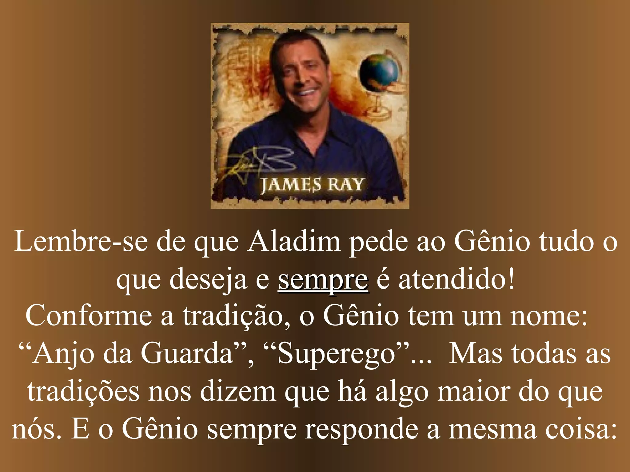 Conforme a tradição, o Gênio tem um nome:
“Anjo da Guarda”, “Superego”... Mas todas as
tradições nos dizem que há algo maior do que
nós. E o Gênio sempre responde a mesma coisa:
Lembre-se de que Aladim pede ao Gênio tudo o
que deseja e sempresempre é atendido!
 