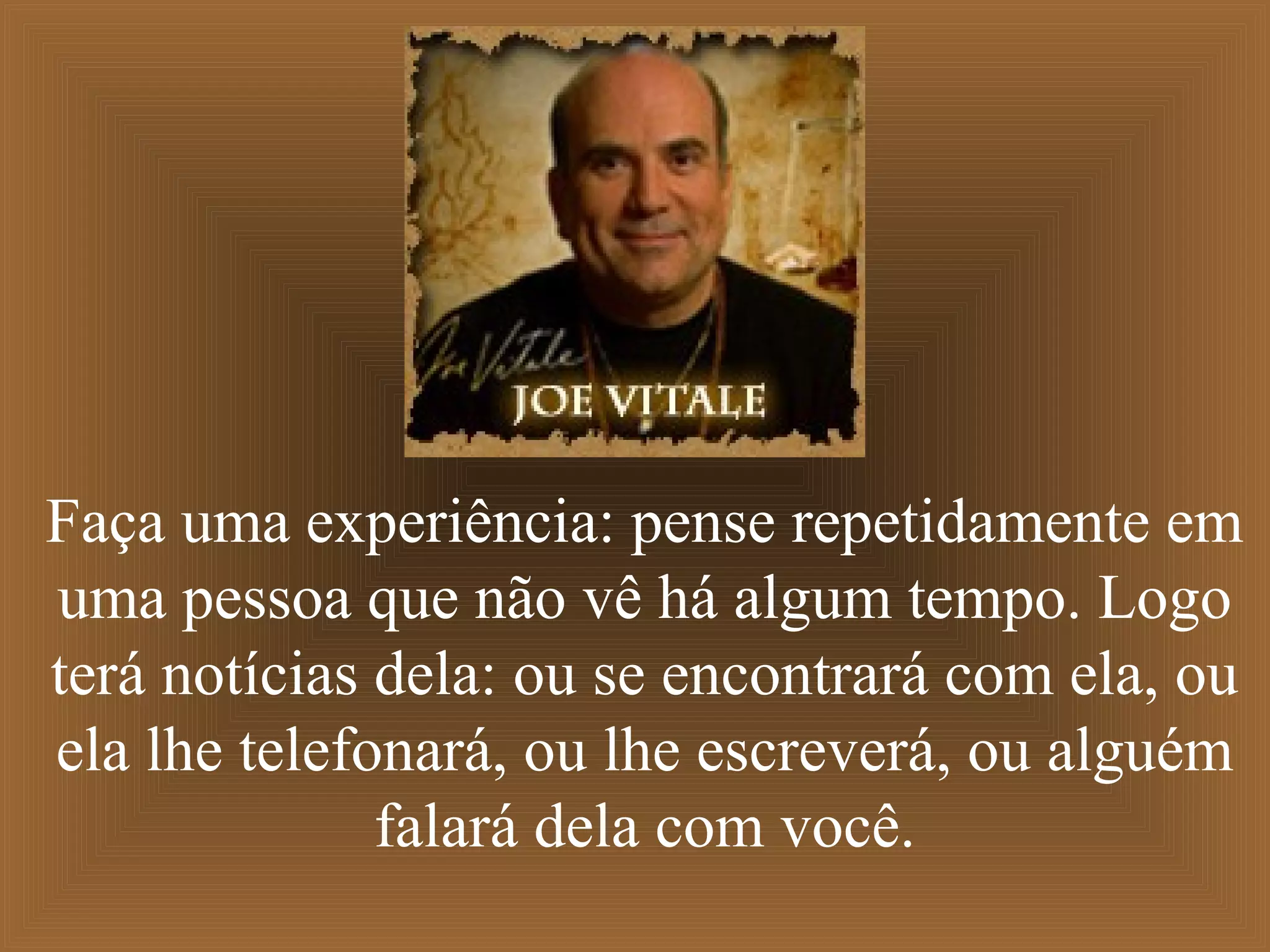 Faça uma experiência: pense repetidamente em
uma pessoa que não vê há algum tempo. Logo
terá notícias dela: ou se encontrará com ela, ou
ela lhe telefonará, ou lhe escreverá, ou alguém
falará dela com você.
 