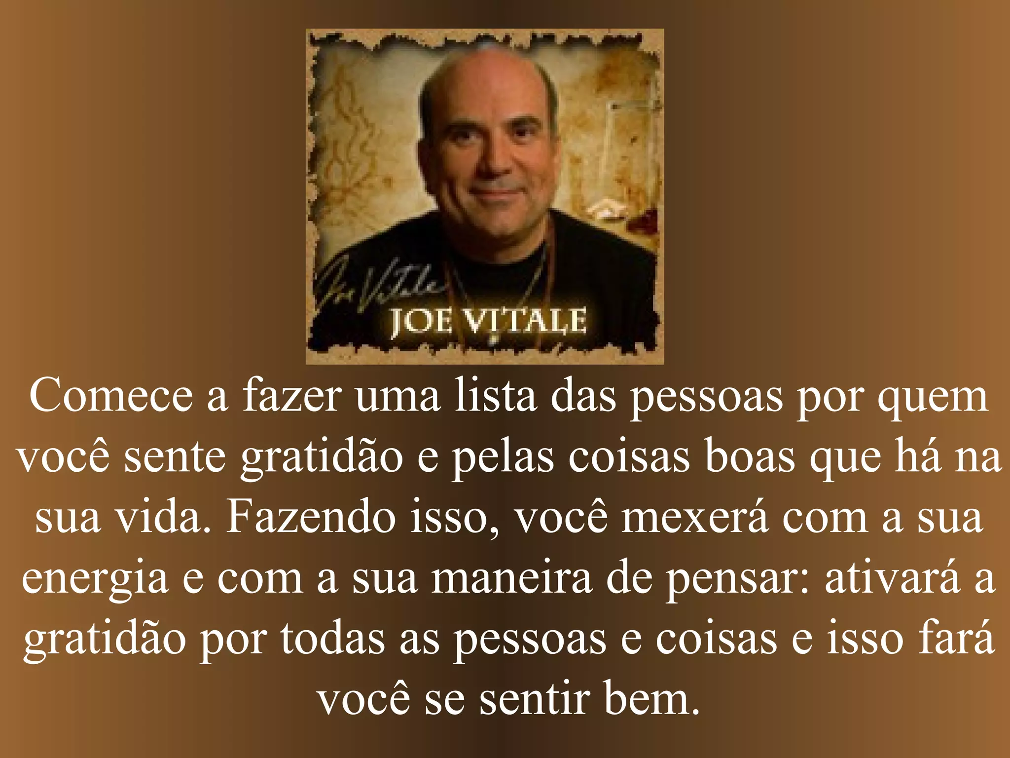 Comece a fazer uma lista das pessoas por quem
você sente gratidão e pelas coisas boas que há na
sua vida. Fazendo isso, você mexerá com a sua
energia e com a sua maneira de pensar: ativará a
gratidão por todas as pessoas e coisas e isso fará
você se sentir bem.
 