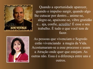 Quando a oportunidade aparecer,
quando o impulso surgir, quando algo
lhe cutucar por dentro... anime-se,
alegre-se, apaixone-se, vibre gratidão
e... aja, confie, acrediteacredite! É esse o seu
trabalho. É tudo o que você tem de
fazer.
As pessoas que vivenciam o Segredo
estão vivenciando a magia da Vida.
Acostumaram-se a esse processo e usam
a Atração onde quer que estejam. As
outras não. Essa é a diferença entre uns e
outros.Marci Shimoff
 
