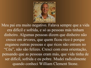 Meu pai era muito negativo. Falava sempre que a vida
era difícil e sofrida, e só as pessoas más tinham
dinheiro. Algumas pessoas dizem que dinheiro não
cresce em árvores, que quem ficou rico é porque
enganou outras pessoas e que ricos não entram no
“Céu”, não são felizes. Cresci com essa orientação,
pensando que as pessoas eram más, que vida tinha de
ser difícil, sofrida e eu pobre. Mudei radicalmente
quando conheci William Clement Stone.
 