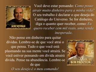 Você deve estar pensando: Como possoComo posso
atrair muito dinheiro para a minha vida?atrair muito dinheiro para a minha vida?
O seu trabalho é declarar o que deseja do
Catálogo do Universo. Se for dinheiro,
diga o quanto quer receber, como: EuEu
quero receber cem mil reais, uma rendaquero receber cem mil reais, uma renda
inesperadainesperada.
Não pense em dinheiro para quitar
dívidas. Lembre-se de que você atrai o
que pensa. Tudo o que você está
plasmando na sua mente você atrairá. Se
você estiver pensando em dívida atrairá
dívida. Pense na abundância. Lembre-se
de que
O seu desejo é o meu comando!O seu desejo é o meu comando!
 