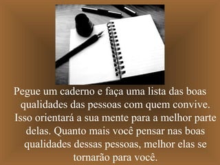 Pegue um caderno e faça uma lista das boas
qualidades das pessoas com quem convive.
Isso orientará a sua mente para a melhor parte
delas. Quanto mais você pensar nas boas
qualidades dessas pessoas, melhor elas se
tornarão para você.
 