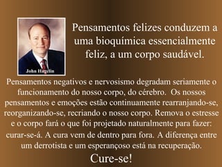 Pensamentos felizes conduzem a
uma bioquímica essencialmente
feliz, a um corpo saudável.
Pensamentos negativos e nervosismo degradam seriamente o
funcionamento do nosso corpo, do cérebro. Os nossos
pensamentos e emoções estão continuamente rearranjando-se,
reorganizando-se, recriando o nosso corpo. Remova o estresse
e o corpo fará o que foi projetado naturalmente para fazer:
curar-se-á. A cura vem de dentro para fora. A diferença entre
um derrotista e um esperançoso está na recuperação.
Cure-se!
John Hagelin
 