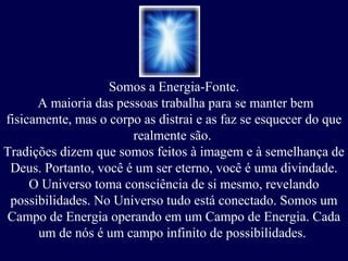 Somos a Energia-Fonte.
A maioria das pessoas trabalha para se manter bem
fisicamente, mas o corpo as distrai e as faz se esquecer do que
realmente são.
Tradições dizem que somos feitos à imagem e à semelhança de
Deus. Portanto, você é um ser eterno, você é uma divindade.
O Universo toma consciência de si mesmo, revelando
possibilidades. No Universo tudo está conectado. Somos um
Campo de Energia operando em um Campo de Energia. Cada
um de nós é um campo infinito de possibilidades.
 