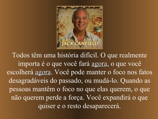Todos têm uma história difícil. O que realmente
importa é o que você fará agoraagora, o que você
escolherá agoraagora. Você pode manter o foco nos fatos
desagradáveis do passado, ou mudá-lo. Quando as
pessoas mantêm o foco no que elas querem, o que
não querem perde a força. Você expandirá o que
quiser e o resto desaparecerá.
 
