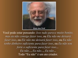Você pode estar pensando: Isso tudo parece muito bonito,Isso tudo parece muito bonito,
mas eu não consigo fazer issomas eu não consigo fazer isso, ou Ela não me deixaráEla não me deixará
fazer issofazer isso, ou Ele não me deixará fazer issoEle não me deixará fazer isso, ou Eu nãoEu não
tenho dinheiro suficiente para fazer issotenho dinheiro suficiente para fazer isso, ou Eu não souEu não sou
forte o suficiente para fazer issoforte o suficiente para fazer isso...
Eu nãoEu não..., Eu nãoEu não..., Eu nãoEu não...
Todo “Eu não” é um ato criador.
Fred Alan Wolf
 