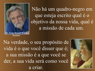 Não há um quadro-negro em
que esteja escrito qual é o
objetivo da nossa vida, qual é
a missão de cada um.
Na verdade, o seu propósito de
vida é o que você disser que é;
a sua missão é a que você se
der, a sua vida será como você
a criar.
Dr. Neale Donald Walsh
Escritor
 