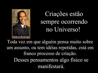 Criações estão
sempre ocorrendo
no Universo!
Desses pensamentos algo físico se
manifestará.
Toda vez em que alguém pensa muito sobre
um assunto, ou tem idéias repetidas, está em
franco processo de criação.
Michael Beckwith
 