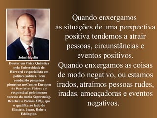 Quando enxergamos
as situações de uma perspectiva
positiva tendemos a atrair
pessoas, circunstâncias e
eventos positivos.
Quando enxergamos as coisas
de modo negativo, ou estamos
irados, atraímos pessoas rudes,
iradas, ameaçadoras e eventos
negativos.
John Hagelin
Doutor em Física Quântica
pela Universidade de
Harvard e especialista em
política pública. Tem
conduzido pesquisas
pioneiras no Centro Europeu
de Partículas Físicas e é
responsável pelo imenso
sucesso da teoria Superstring.
Recebeu o Prêmio Kilby, que
o qualifica ao lado de
Einstein, Jeans, Bohr e
Eddington.
 