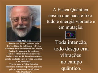 A Física Quântica
ensina que nada é fixo:
tudo é energia vibrante e
em mutação.
Toda intenção,
todo desejo cria
vibrações
no campo
quântico.
Fred Alan Wolf
Doutor em Física Quântica pela
Universidade da Califórnia (UCLA).
Professor das universidades de Londres,
Paris e Jerusalém, e do Instituto
Hahn-Meitner de Física Nuclear de
Berlim. Autor de 11 livros importantes,
estuda a relação entre a Física Quântica
e a Consciência.
Tem tornado a Física Quântica
acessível a milhões de pessoas, inclusive
pelo personagem de quadrinhos
“Dr. Quantum”.
 