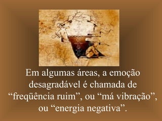 Em algumas áreas, a emoção
desagradável é chamada de
“freqüência ruim”, ou “má vibração”,
ou “energia negativa”.
 