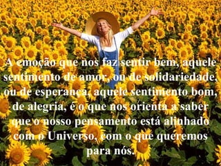 A emoção que nos faz sentir bem, aquele
sentimento de amor, ou de solidariedade,
ou de esperança, aquele sentimento bom,
de alegria, é o que nos orienta a saber
que o nosso pensamento está alinhado
com o Universo, com o que queremos
para nós.
 