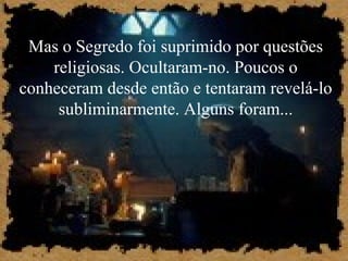 Mas o Segredo foi suprimido por questões
religiosas. Ocultaram-no. Poucos o
conheceram desde então e tentaram revelá-lo
subliminarmente. Alguns foram...
 