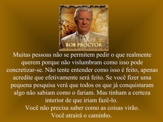 Muitas pessoas não se permitem pedir o que realmente
querem porque não vislumbram como isso pode
concretizar-se. Não tente entender como isso é feito, apenas
acredite que efetivamente será feito. Se você fizer uma
pequena pesquisa verá que todos os que já conquistaram
algo não sabiam como o fariam. Mas tinham a certeza
interior de que iriam fazê-lo.
Você não precisa saber como as coisas virão.
Você atrairá o caminho.
 