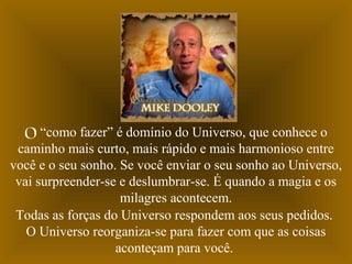O “como fazer” é domínio do Universo, que conhece o
caminho mais curto, mais rápido e mais harmonioso entre
você e o seu sonho. Se você enviar o seu sonho ao Universo,
vai surpreender-se e deslumbrar-se. É quando a magia e os
milagres acontecem.
Todas as forças do Universo respondem aos seus pedidos.
O Universo reorganiza-se para fazer com que as coisas
aconteçam para você.
 