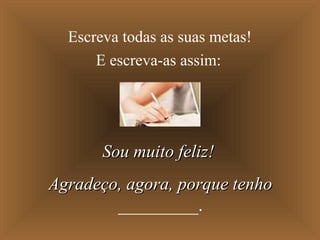 Escreva todas as suas metas!
E escreva-as assim:
Sou muito feliz!Sou muito feliz!
Agradeço, agora, porque tenhoAgradeço, agora, porque tenho
_________.
 