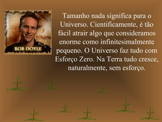 Tamanho nada significa para o
Universo. Cientificamente, é tão
fácil atrair algo que consideramos
enorme como infinitesimalmente
pequeno. O Universo faz tudo com
Esforço Zero. Na Terra tudo cresce,
naturalmente, sem esforço.
 