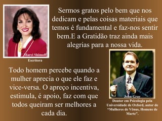 Sermos gratos pelo bem que nos
dedicam e pelas coisas materiais que
temos é fundamental e faz-nos sentir
bem.E a Gratidão traz ainda mais
alegrias para a nossa vida.
Marci Shimoff
John Gray
Doutor em Psicologia pela
Universidade de Oxford, autor de
“Mulheres de Vênus, Homens de
Marte”.
Todo homem percebe quando a
mulher aprecia o que ele faz e
vice-versa. O apreço incentiva,
estimula, é apoio, faz com que
todos queiram ser melhores a
cada dia.
Escritora
 