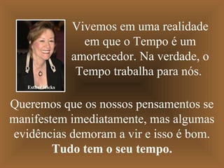 Vivemos em uma realidade
em que o Tempo é um
amortecedor. Na verdade, o
Tempo trabalha para nós.
Queremos que os nossos pensamentos se
manifestem imediatamente, mas algumas
evidências demoram a vir e isso é bom.
Tudo tem o seu tempo.
Esther Hicks
 