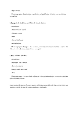 - Água de coco
- Modo de preparo:- Bata todos os ingredientes no liquidificador até obter uma consistência
homogênea.
5. Espaguete de Abobrinha com Molho de Tomate Caseiro:
- Ingredientes:
- Abobrinhas em espiral
- Tomates frescos
- Alho
- Manjericão fresco
- Azeite de oliva
- Modo de preparo:- Refogue o alho no azeite, adicione os tomates e manjericão, e cozinhe até
obter um molho. Sirva sobre a abobrinha em espiral.
6. Bowl de Frutas com Chia:
- Ingredientes:
- Morangos, kiwi e mirtilos
- Sementes de chia
- Iogurte grego sem açúcar
- Mel
- Modo de preparo: - Em uma tigela, coloque as frutas cortadas, adicione as sementes de chia e
cubra com iogurte e mel.
Essas receitas não apenas oferecem sabores deliciosos, mas também são ricas em nutrientes que
suportam a perda de peso de maneira saudável e equilibrada.
 