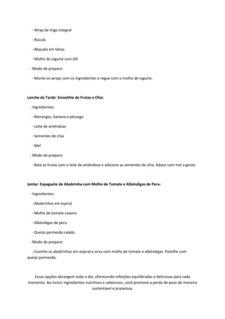 - Wrap de trigo integral
- Rúcula
- Abacate em fatias
- Molho de iogurte com dill
- Modo de preparo:
- Monte os wraps com os ingredientes e regue com o molho de iogurte.
Lanche da Tarde: Smoothie de Frutas e Chia:
- Ingredientes:
- Morangos, banana e pêssego
- Leite de amêndoas
- Sementes de chia
- Mel
- Modo de preparo:
- Bata as frutas com o leite de amêndoas e adicione as sementes de chia. Adoce com mel a gosto.
Jantar: Espaguete de Abobrinha com Molho de Tomate e Albóndigas de Peru:
- Ingredientes:
- Abobrinhas em espiral
- Molho de tomate caseiro
- Albóndigas de peru
- Queijo parmesão ralado
- Modo de preparo:
- Cozinhe as abobrinhas em espiral e sirva com molho de tomate e albóndigas. Polvilhe com
queijo parmesão.
Essas opções abrangem todo o dia, oferecendo refeições equilibradas e deliciosas para cada
momento. Ao incluir ingredientes nutritivos e saborosos, você promove a perda de peso de maneira
sustentável e prazerosa.
 