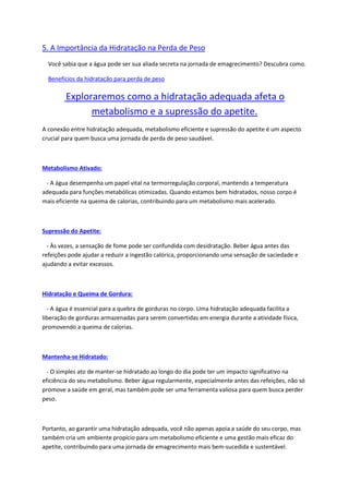 5. A Importância da Hidratação na Perda de Peso
Você sabia que a água pode ser sua aliada secreta na jornada de emagrecimento? Descubra como.
Benefícios da hidratação para perda de peso
Exploraremos como a hidratação adequada afeta o
metabolismo e a supressão do apetite.
A conexão entre hidratação adequada, metabolismo eficiente e supressão do apetite é um aspecto
crucial para quem busca uma jornada de perda de peso saudável.
Metabolismo Ativado:
- A água desempenha um papel vital na termorregulação corporal, mantendo a temperatura
adequada para funções metabólicas otimizadas. Quando estamos bem hidratados, nosso corpo é
mais eficiente na queima de calorias, contribuindo para um metabolismo mais acelerado.
Supressão do Apetite:
- Às vezes, a sensação de fome pode ser confundida com desidratação. Beber água antes das
refeições pode ajudar a reduzir a ingestão calórica, proporcionando uma sensação de saciedade e
ajudando a evitar excessos.
Hidratação e Queima de Gordura:
- A água é essencial para a quebra de gorduras no corpo. Uma hidratação adequada facilita a
liberação de gorduras armazenadas para serem convertidas em energia durante a atividade física,
promovendo a queima de calorias.
Mantenha-se Hidratado:
- O simples ato de manter-se hidratado ao longo do dia pode ter um impacto significativo na
eficiência do seu metabolismo. Beber água regularmente, especialmente antes das refeições, não só
promove a saúde em geral, mas também pode ser uma ferramenta valiosa para quem busca perder
peso.
Portanto, ao garantir uma hidratação adequada, você não apenas apoia a saúde do seu corpo, mas
também cria um ambiente propício para um metabolismo eficiente e uma gestão mais eficaz do
apetite, contribuindo para uma jornada de emagrecimento mais bem-sucedida e sustentável.
 
