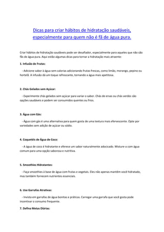 Dicas para criar hábitos de hidratação saudáveis,
especialmente para quem não é fã de água pura.
Criar hábitos de hidratação saudáveis pode ser desafiador, especialmente para aqueles que não são
fãs de água pura. Aqui estão algumas dicas para tornar a hidratação mais atraente:
1. Infusão de Frutas:
- Adicione sabor à água sem calorias adicionando frutas frescas, como limão, morango, pepino ou
hortelã. A infusão dá um toque refrescante, tornando a água mais apetitosa.
2. Chás Gelados sem Açúcar:
- Experimente chás gelados sem açúcar para variar o sabor. Chás de ervas ou chás verdes são
opções saudáveis e podem ser consumidos quentes ou frios.
3. Água com Gás:
- Água com gás é uma alternativa para quem gosta de uma textura mais efervescente. Opte por
variedades sem adição de açúcar ou sódio.
4. Coquetéis de Água de Coco:
- A água de coco é hidratante e oferece um sabor naturalmente adocicado. Misture-a com água
comum para uma opção saborosa e nutritiva.
5. Smoothies Hidratantes:
- Faça smoothies à base de água com frutas e vegetais. Eles não apenas mantêm você hidratado,
mas também fornecem nutrientes essenciais.
6. Use Garrafas Atrativas:
- Invista em garrafas de água bonitas e práticas. Carregar uma garrafa que você gosta pode
incentivar o consumo frequente.
7. Defina Metas Diárias:
 