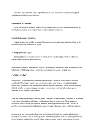 - Estabeleça metas realistas para a ingestão diária de água. Isso cria um senso de realização à
medida que você atinge seus objetivos.
8. Aplicativos de Lembrete:
- Utilize aplicativos de lembrete para notificá-lo sobre a importância de beber água ao longo do
dia. Muitos aplicativos também permitem o registro do consumo diário.
9. Adote Bebidas com Eletrólitos:
- Para variar, opte por bebidas com eletrólitos, especialmente após o exercício. Certifique-se de
escolher opções com baixo teor de açúcar.
10. Congele Frutas na Água:
- Congele pedaços de frutas em cubos de gelo e adicione-os à sua água. Além de sabor, isso
mantém a bebida gelada por mais tempo.
Experimente diferentes abordagens e descubra qual funciona melhor para você. A chave é tornar a
hidratação um hábito agradável e sustentável para apoiar sua saúde a longo prazo.
Conclusão:
Em resumo, a criação de hábitos de hidratação saudáveis é essencial para sustentar uma vida
equilibrada. Mesmo para aqueles que não apreciam água pura, há uma variedade de opções
refrescantes e saborosas que podem tornar a hidratação mais agradável. Desde infusões de frutas
até chás gelados sem açúcar e águas com gás, o importante é encontrar alternativas que se
adequem ao seu paladar e estilo de vida.
Além dos benefícios óbvios para a saúde, como a melhoria do metabolismo e a supressão do apetite,
a hidratação adequada contribui para a vitalidade geral do corpo e mente. Adotar pequenas
mudanças, como o uso de aplicativos de lembrete, a definição de metas diárias e a escolha de
garrafas atraentes, pode fazer toda a diferença na incorporação desse hábito vital à rotina diária.
Lembre-se de que a hidratação não precisa ser monótona; ela pode ser uma jornada deliciosa e
satisfatória. Ao tornar o ato de beber água uma experiência positiva, você não apenas promove um
corpo hidratado, mas também constrói a base para uma saúde vibrante e duradoura. Portanto,
 