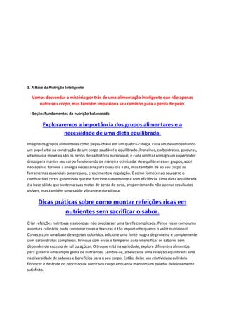 1. A Base da Nutrição Inteligente
Vamos desvendar o mistério por trás de uma alimentação inteligente que não apenas
nutre seu corpo, mas também impulsiona seu caminho para a perda de peso.
- Seção: Fundamentos da nutrição balanceada
Exploraremos a importância dos grupos alimentares e a
necessidade de uma dieta equilibrada.
Imagine os grupos alimentares como peças-chave em um quebra-cabeça, cada um desempenhando
um papel vital na construção de um corpo saudável e equilibrado. Proteínas, carboidratos, gorduras,
vitaminas e minerais são os heróis dessa história nutricional, e cada um traz consigo um superpoder
único para manter seu corpo funcionando de maneira otimizada. Ao equilibrar esses grupos, você
não apenas fornece a energia necessária para o seu dia a dia, mas também dá ao seu corpo as
ferramentas essenciais para reparo, crescimento e regulação. É como fornecer ao seu carro o
combustível certo, garantindo que ele funcione suavemente e com eficiência. Uma dieta equilibrada
é a base sólida que sustenta suas metas de perda de peso, proporcionando não apenas resultados
visíveis, mas também uma saúde vibrante e duradoura.
Dicas práticas sobre como montar refeições ricas em
nutrientes sem sacrificar o sabor.
Criar refeições nutritivas e saborosas não precisa ser uma tarefa complicada. Pense nisso como uma
aventura culinária, onde combinar cores e texturas é tão importante quanto o valor nutricional.
Comece com uma base de vegetais coloridos, adicione uma fonte magra de proteína e complemente
com carboidratos complexos. Brinque com ervas e temperos para intensificar os sabores sem
depender de excesso de sal ou açúcar. O truque está na variedade; explore diferentes alimentos
para garantir uma ampla gama de nutrientes. Lembre-se, a beleza de uma refeição equilibrada está
na diversidade de sabores e benefícios para o seu corpo. Então, deixe sua criatividade culinária
florescer e desfrute do processo de nutrir seu corpo enquanto mantém um paladar deliciosamente
satisfeito.
 