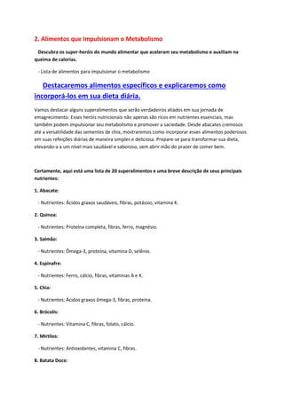 2. Alimentos que Impulsionam o Metabolismo
Descubra os super-heróis do mundo alimentar que aceleram seu metabolismo e auxiliam na
queima de calorias.
- Lista de alimentos para impulsionar o metabolismo
Destacaremos alimentos específicos e explicaremos como
incorporá-los em sua dieta diária.
Vamos destacar alguns superalimentos que serão verdadeiros aliados em sua jornada de
emagrecimento. Esses heróis nutricionais não apenas são ricos em nutrientes essenciais, mas
também podem impulsionar seu metabolismo e promover a saciedade. Desde abacates cremosos
até a versatilidade das sementes de chia, mostraremos como incorporar esses alimentos poderosos
em suas refeições diárias de maneira simples e deliciosa. Prepare-se para transformar sua dieta,
elevando-a a um nível mais saudável e saboroso, sem abrir mão do prazer de comer bem.
Certamente, aqui está uma lista de 20 superalimentos e uma breve descrição de seus principais
nutrientes:
1. Abacate:
- Nutrientes: Ácidos graxos saudáveis, fibras, potássio, vitamina K.
2. Quinoa:
- Nutrientes: Proteína completa, fibras, ferro, magnésio.
3. Salmão:
- Nutrientes: Ômega-3, proteína, vitamina D, selênio.
4. Espinafre:
- Nutrientes: Ferro, cálcio, fibras, vitaminas A e K.
5. Chia:
- Nutrientes: Ácidos graxos ômega-3, fibras, proteína.
6. Brócolis:
- Nutrientes: Vitamina C, fibras, folato, cálcio.
7. Mirtilos:
- Nutrientes: Antioxidantes, vitamina C, fibras.
8. Batata Doce:
 