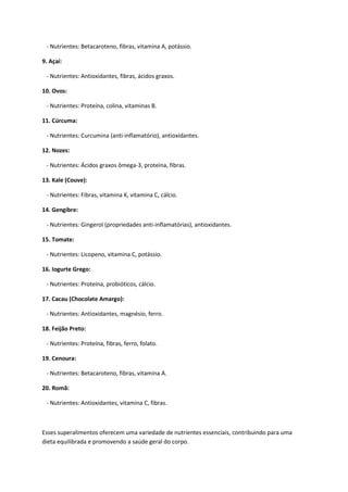 - Nutrientes: Betacaroteno, fibras, vitamina A, potássio.
9. Açaí:
- Nutrientes: Antioxidantes, fibras, ácidos graxos.
10. Ovos:
- Nutrientes: Proteína, colina, vitaminas B.
11. Cúrcuma:
- Nutrientes: Curcumina (anti-inflamatório), antioxidantes.
12. Nozes:
- Nutrientes: Ácidos graxos ômega-3, proteína, fibras.
13. Kale (Couve):
- Nutrientes: Fibras, vitamina K, vitamina C, cálcio.
14. Gengibre:
- Nutrientes: Gingerol (propriedades anti-inflamatórias), antioxidantes.
15. Tomate:
- Nutrientes: Licopeno, vitamina C, potássio.
16. Iogurte Grego:
- Nutrientes: Proteína, probióticos, cálcio.
17. Cacau (Chocolate Amargo):
- Nutrientes: Antioxidantes, magnésio, ferro.
18. Feijão Preto:
- Nutrientes: Proteína, fibras, ferro, folato.
19. Cenoura:
- Nutrientes: Betacaroteno, fibras, vitamina A.
20. Romã:
- Nutrientes: Antioxidantes, vitamina C, fibras.
Esses superalimentos oferecem uma variedade de nutrientes essenciais, contribuindo para uma
dieta equilibrada e promovendo a saúde geral do corpo.
 
