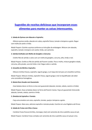 Sugestões de receitas deliciosas que incorporam esses
alimentos para manter as coisas interessantes.
1. Salada de Quinoa com Abacate e Espinafre:
- Misture quinoa cozida, abacate em cubos, espinafre fresco, tomate e temperos a gosto. Regue
com molho de azeite e limão.
Modo Preparo: Cozinhe a quinoa conforme as instruções da embalagem. Misture com abacate,
espinafre, tomate e tempere com azeite, limão, sal e pimenta.
2. Salmão Grelhado com Molho de Gengibre e Cúrcuma:
- Grelhe filés de salmão e cubra com um molho de gengibre, cúrcuma, alho, limão e mel.
Modo Preparo: Grelhe os filés de salmão até ficarem cozidos. Para o molho, misture gengibre ralado,
cúrcuma, alho picado, suco de limão e mel. Regue sobre o salmão.
3. Smoothie de Mirtilo e Espinafre:
- Misture mirtilos frescos, espinafre, iogurte grego, e um toque de mel para um smoothie nutritivo.
Modo Preparo: Misture mirtilos, espinafre fresco, iogurte grego e mel no liquidificador até obter
uma consistência homogênea.
4. Batata Doce Assada com Guacamole:
- Asse batatas doces no forno e sirva com guacamole (abacate, tomate, cebola, coentro e limão).
Modo Preparo: Asse as batatas doces no forno até ficarem macias. Faça um guacamole misturando
abacate, tomate, cebola, coentro e limão.
5. Omelete de Espinafre e Tomate:
- Faça uma omelete com ovos, espinafre, tomate, queijo e temperos a gosto.
Modo Preparo: Bata ovos, adicione espinafre e tomate picado. Cozinhe em uma frigideira até firmar.
6. Salada de Frutas com Chia e Cacau:
- Combine frutas frescas (mirtilos, morangos, kiwi) com sementes de chia e polvilhe cacau em pó.
Modo Preparo: Combine frutas cortadas com sementes de chia e polvilhe cacau em pó por cima.
 