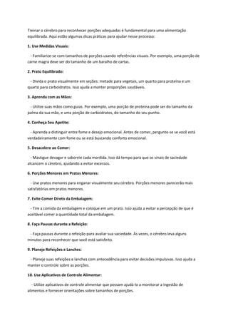 Treinar o cérebro para reconhecer porções adequadas é fundamental para uma alimentação
equilibrada. Aqui estão algumas dicas práticas para ajudar nesse processo:
1. Use Medidas Visuais:
- Familiarize-se com tamanhos de porções usando referências visuais. Por exemplo, uma porção de
carne magra deve ser do tamanho de um baralho de cartas.
2. Prato Equilibrado:
- Divida o prato visualmente em seções: metade para vegetais, um quarto para proteína e um
quarto para carboidratos. Isso ajuda a manter proporções saudáveis.
3. Aprenda com as Mãos:
- Utilize suas mãos como guias. Por exemplo, uma porção de proteína pode ser do tamanho da
palma da sua mão, e uma porção de carboidratos, do tamanho do seu punho.
4. Conheça Seu Apetite:
- Aprenda a distinguir entre fome e desejo emocional. Antes de comer, pergunte-se se você está
verdadeiramente com fome ou se está buscando conforto emocional.
5. Desacelere ao Comer:
- Mastigue devagar e saboreie cada mordida. Isso dá tempo para que os sinais de saciedade
alcancem o cérebro, ajudando a evitar excessos.
6. Porções Menores em Pratos Menores:
- Use pratos menores para enganar visualmente seu cérebro. Porções menores parecerão mais
satisfatórias em pratos menores.
7. Evite Comer Direto da Embalagem:
- Tire a comida da embalagem e coloque em um prato. Isso ajuda a evitar a percepção de que é
aceitável comer a quantidade total da embalagem.
8. Faça Pausas durante a Refeição:
- Faça pausas durante a refeição para avaliar sua saciedade. Às vezes, o cérebro leva alguns
minutos para reconhecer que você está satisfeito.
9. Planeje Refeições e Lanches:
- Planeje suas refeições e lanches com antecedência para evitar decisões impulsivas. Isso ajuda a
manter o controle sobre as porções.
10. Use Aplicativos de Controle Alimentar:
- Utilize aplicativos de controle alimentar que possam ajudá-lo a monitorar a ingestão de
alimentos e fornecer orientações sobre tamanhos de porções.
 