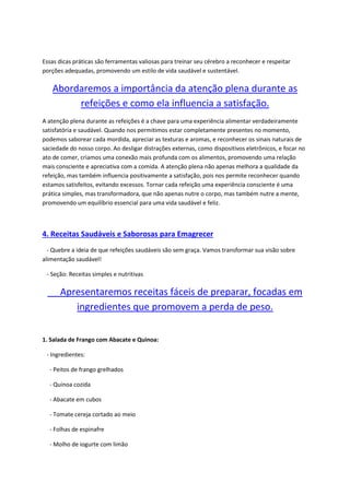 Essas dicas práticas são ferramentas valiosas para treinar seu cérebro a reconhecer e respeitar
porções adequadas, promovendo um estilo de vida saudável e sustentável.
Abordaremos a importância da atenção plena durante as
refeições e como ela influencia a satisfação.
A atenção plena durante as refeições é a chave para uma experiência alimentar verdadeiramente
satisfatória e saudável. Quando nos permitimos estar completamente presentes no momento,
podemos saborear cada mordida, apreciar as texturas e aromas, e reconhecer os sinais naturais de
saciedade do nosso corpo. Ao desligar distrações externas, como dispositivos eletrônicos, e focar no
ato de comer, criamos uma conexão mais profunda com os alimentos, promovendo uma relação
mais consciente e apreciativa com a comida. A atenção plena não apenas melhora a qualidade da
refeição, mas também influencia positivamente a satisfação, pois nos permite reconhecer quando
estamos satisfeitos, evitando excessos. Tornar cada refeição uma experiência consciente é uma
prática simples, mas transformadora, que não apenas nutre o corpo, mas também nutre a mente,
promovendo um equilíbrio essencial para uma vida saudável e feliz.
4. Receitas Saudáveis e Saborosas para Emagrecer
- Quebre a ideia de que refeições saudáveis são sem graça. Vamos transformar sua visão sobre
alimentação saudável!
- Seção: Receitas simples e nutritivas
Apresentaremos receitas fáceis de preparar, focadas em
ingredientes que promovem a perda de peso.
1. Salada de Frango com Abacate e Quinoa:
- Ingredientes:
- Peitos de frango grelhados
- Quinoa cozida
- Abacate em cubos
- Tomate cereja cortado ao meio
- Folhas de espinafre
- Molho de iogurte com limão
 