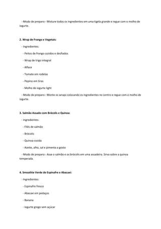- Modo de preparo:- Misture todos os ingredientes em uma tigela grande e regue com o molho de
iogurte.
2. Wrap de Frango e Vegetais:
- Ingredientes:
- Peitos de frango cozidos e desfiados
- Wrap de trigo integral
- Alface
- Tomate em rodelas
- Pepino em tiras
- Molho de iogurte light
- Modo de preparo:- Monte os wraps colocando os ingredientes no centro e regue com o molho de
iogurte.
3. Salmão Assado com Brócolis e Quinoa:
- Ingredientes:
- Filés de salmão
- Brócolis
- Quinoa cozida
- Azeite, alho, sal e pimenta a gosto
- Modo de preparo:- Asse o salmão e os brócolis em uma assadeira. Sirva sobre a quinoa
temperada.
4. Smoothie Verde de Espinafre e Abacaxi:
- Ingredientes:
- Espinafre fresco
- Abacaxi em pedaços
- Banana
- Iogurte grego sem açúcar
 