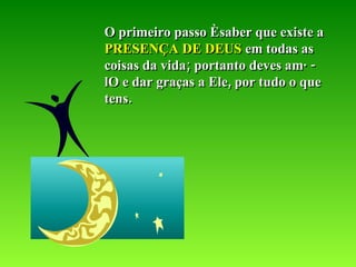 O primeiro passo é saber que existe a  PRESENÇA DE DEUS  em todas as coisas da vida; portanto deves amá-lO e dar graças a Ele, por tudo o que tens. 