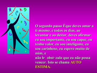 O segundo passo é que deves amar a ti mesmo, e todos os dias, ao levantar e ao deitar, deves afirmar: eu sou importante, eu sou capaz, eu tenho valor, eu sou inteligente, eu sou carinhoso, eu espero muito de mim, e não há obstáculo que eu não possa vencer. Isto se chama  AUTO ESTIMA. 