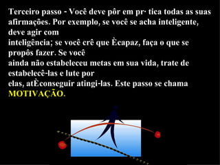 Terceiro passo - Você deve pôr em prática todas as suas afirmações. Por exemplo, se você se acha inteligente, deve agir com inteligência; se você crê que é capaz, faça o que se propôs fazer. Se você ainda não estabeleceu metas em sua vida, trate de estabelecê-las e lute por elas, até conseguir atingi-las. Este passo se chama  MOTIVAÇÃO. 