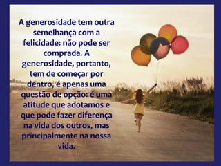 A generosidade tem outra
semelhança com a
felicidade: não pode ser
comprada. A
generosidade, portanto,
tem de começar por
dentro, é apenas uma
questão de opção: é uma
atitude que adotamos e
que pode fazer diferença
na vida dos outros, mas
principalmente na nossa
vida.

 