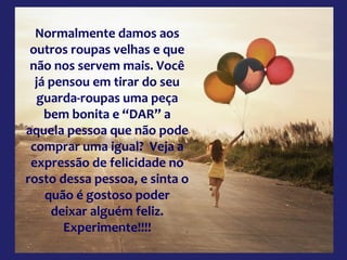 Normalmente damos aos
outros roupas velhas e que
não nos servem mais. Você
já pensou em tirar do seu
guarda-roupas uma peça
bem bonita e “DAR” a
aquela pessoa que não pode
comprar uma igual? Veja a
expressão de felicidade no
rosto dessa pessoa, e sinta o
quão é gostoso poder
deixar alguém feliz.
Experimente!!!!

 