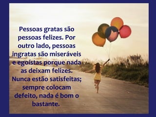 Pessoas gratas são
pessoas felizes. Por
outro lado, pessoas
ingratas são miseráveis
e egoístas porque nada
as deixam felizes.
Nunca estão satisfeitas;
sempre colocam
defeito, nada é bom o
bastante.

 