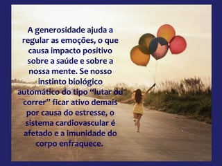 A generosidade ajuda a
regular as emoções, o que
causa impacto positivo
sobre a saúde e sobre a
nossa mente. Se nosso
instinto biológico
automático do tipo “lutar ou
correr” ficar ativo demais
por causa do estresse, o
sistema cardiovascular é
afetado e a imunidade do
corpo enfraquece.

 
