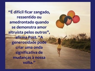 “É difícil ficar zangado,
ressentido ou
amedrontado quando
se demonstra amor
altruísta pelos outros”,
afirma Post. “A
generosidade pode
criar uma onda
significativa de
mudanças à nossa
volta.”

 