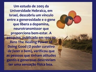 Um estudo de 2005 da
Universidade Hebraica, em
Israel, descobriu um vínculo
entre a generosidade e o gene
que libera a dopamina,
neurotransmissor que
proporciona bem-estar. A
pesquisa, publicada em 1991 no
livro The Healing Power of
Doing Good (O poder curativo
de fazer o bem), verificou que
as pessoas que tinham atitudes
gentis e generosas descreviam
ter uma sensação física boa.
 