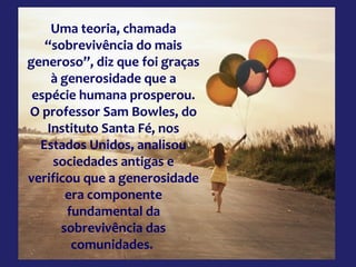 Uma teoria, chamada
“sobrevivência do mais
generoso”, diz que foi graças
à generosidade que a
espécie humana prosperou.
O professor Sam Bowles, do
Instituto Santa Fé, nos
Estados Unidos, analisou
sociedades antigas e
verificou que a generosidade
era componente
fundamental da
sobrevivência das
comunidades.
 