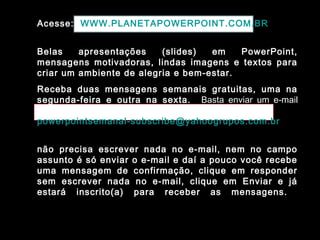 Acesse: WWW.PLANETAPOWERPOINT.COM.BR
Belas apresentações (slides) em PowerPoint,
mensagens motivadoras, lindas imagens e textos para
criar um ambiente de alegria e bem-estar.
Receba duas mensagens semanais gratuitas, uma na
segunda-feira e outra na sexta. Basta enviar um e-mail
para:
powerpointsemanal-subscribe@yahoogrupos.com.br
não precisa escrever nada no e-mail, nem no campo
assunto é só enviar o e-mail e daí a pouco você recebe
uma mensagem de confirmação, clique em responder
sem escrever nada no e-mail, clique em Enviar e já
estará inscrito(a) para receber as mensagens.
 