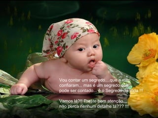 Vou contar um segredo....que a mim
confiaram... mas é um segredo que
pode ser contado... é o Segredo da Vida !!!

Vamos lá?!! Preste bem atenção...
não perca nenhum detalhe tá??? !!!
 