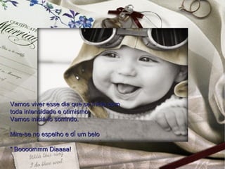 Vamos viver esse dia que se inicia com
toda intensidade e otimismo.
Vamos iniciá-lo sorrindo.

Mire-se no espelho e dê um belo

" Boooommm Diaaaa!
 