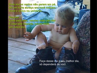 Dois sacos vazios não param em pé.
Dê um forte abraço em você mesmo.
Você é único no universo.

Repare!
Você está vivo, venceu mais um dia!
É isso que importa, iniciar mais
um novo dia.




                      Faça desse dia o seu melhor dia,
                      só dependerá de você.
 